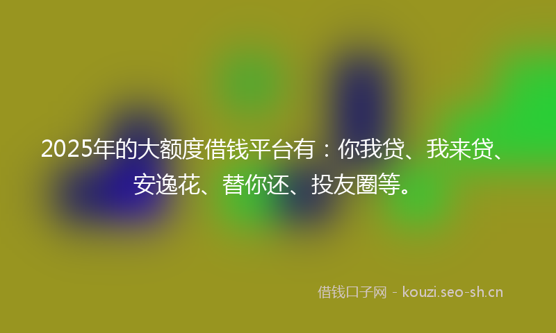 2025年的大额度借钱平台有：你我贷、我来贷、安逸花、替你还、投友圈等。