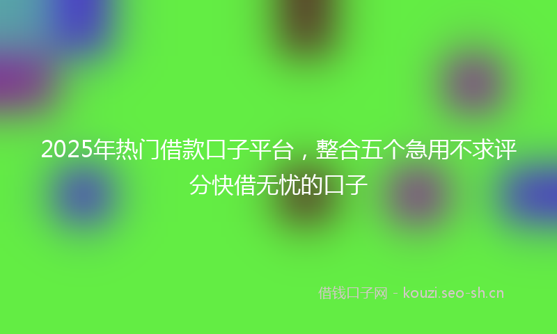2025年热门借款口子平台，整合五个急用不求评分快借无忧的口子