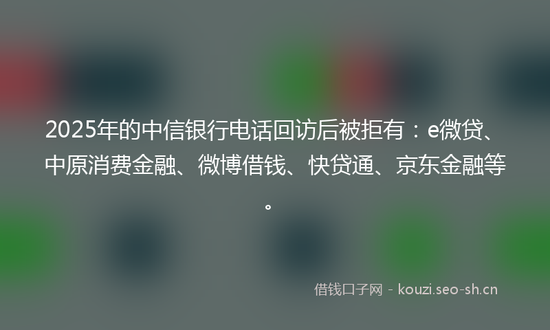 2025年的中信银行电话回访后被拒有：e微贷、中原消费金融、微博借钱、快贷通、京东金融等。