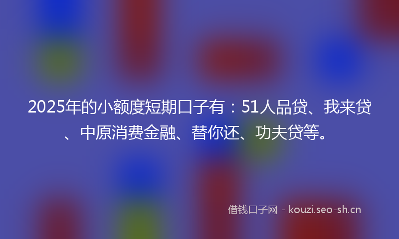 2025年的小额度短期口子有：51人品贷、我来贷、中原消费金融、替你还、功夫贷等。