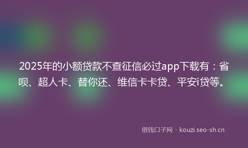 2025年的小额贷款不查征信必过app下载有：省呗、超人卡、替你还、维信卡卡贷、平安i贷等。
