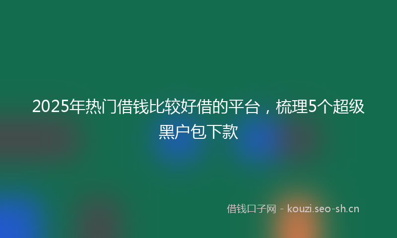2025年热门借钱比较好借的平台，梳理5个超级黑户包下款