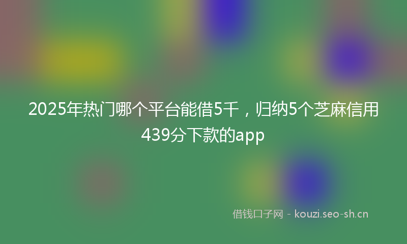 2025年热门哪个平台能借5千，归纳5个芝麻信用439分下款的app