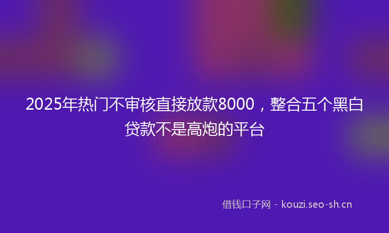 2025年热门不审核直接放款8000，整合五个黑白贷款不是高炮的平台