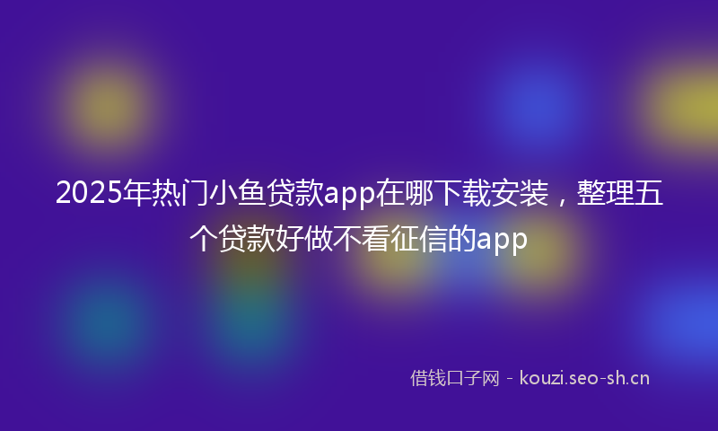 2025年热门小鱼贷款app在哪下载安装，整理五个贷款好做不看征信的app