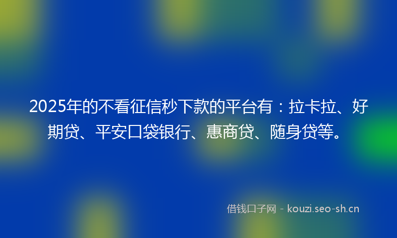 2025年的不看征信秒下款的平台有：拉卡拉、好期贷、平安口袋银行、惠商贷、随身贷等。