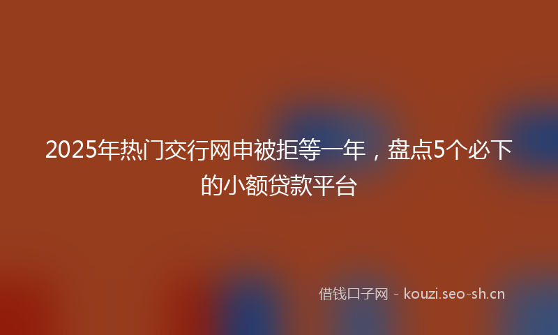 2025年热门交行网申被拒等一年，盘点5个必下的小额贷款平台