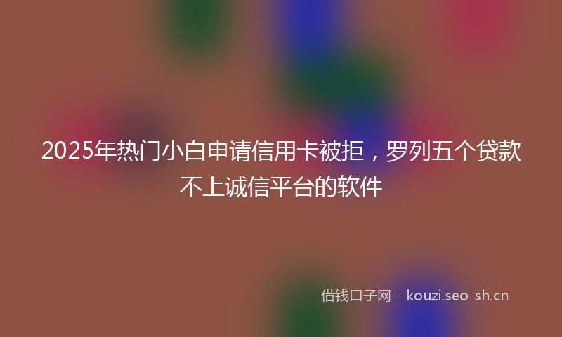 2025年热门小白申请信用卡被拒，罗列五个贷款不上诚信平台的软件