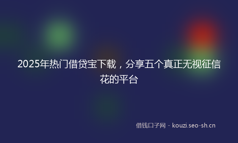 2025年热门借贷宝下载，分享五个真正无视征信花的平台