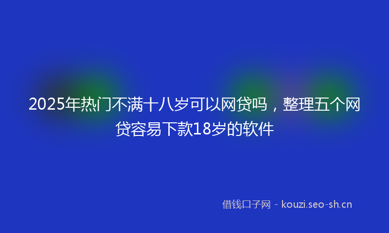 2025年热门不满十八岁可以网贷吗，整理五个网贷容易下款18岁的软件