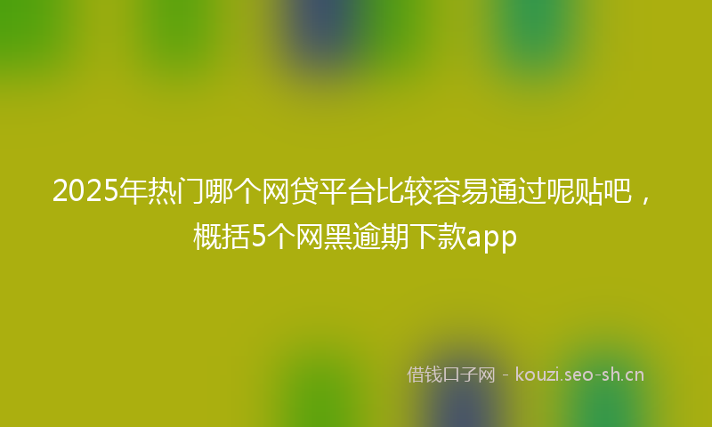 2025年热门哪个网贷平台比较容易通过呢贴吧，概括5个网黑逾期下款app