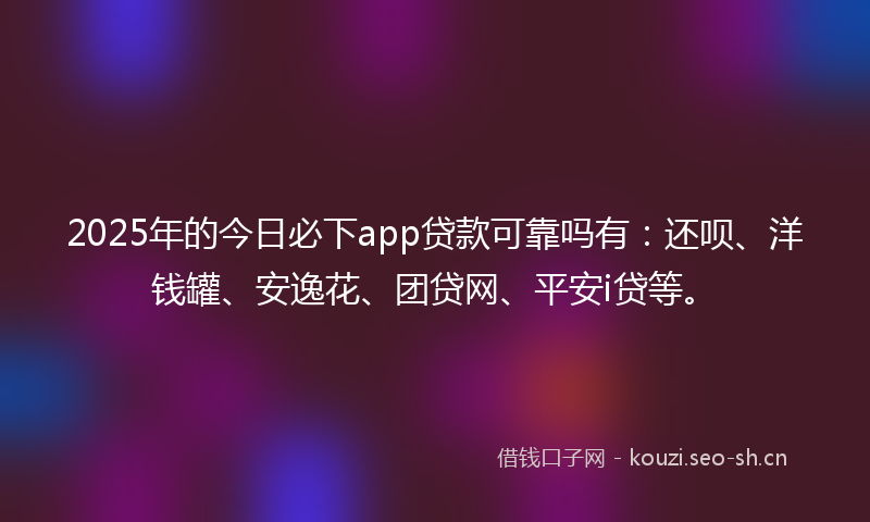 2025年的今日必下app贷款可靠吗有：还呗、洋钱罐、安逸花、团贷网、平安i贷等。