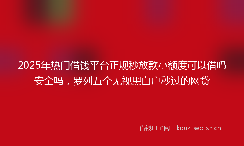 2025年热门借钱平台正规秒放款小额度可以借吗安全吗，罗列五个无视黑白户秒过的网贷