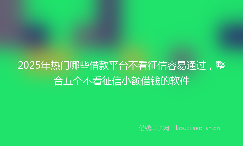 2025年热门哪些借款平台不看征信容易通过，整合五个不看征信小额借钱的软件