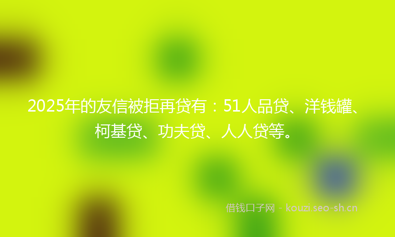 2025年的友信被拒再贷有：51人品贷、洋钱罐、柯基贷、功夫贷、人人贷等。
