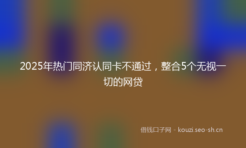 2025年热门同济认同卡不通过，整合5个无视一切的网贷