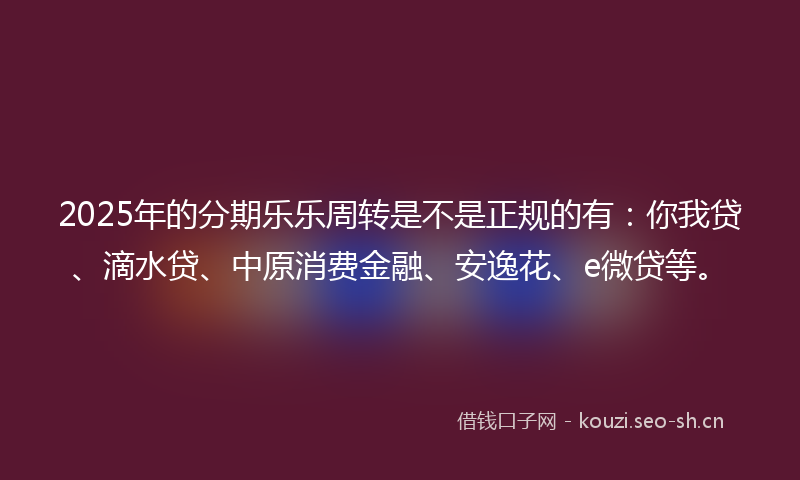 2025年的分期乐乐周转是不是正规的有：你我贷、滴水贷、中原消费金融、安逸花、e微贷等。