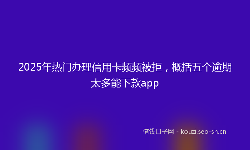 2025年热门办理信用卡频频被拒，概括五个逾期太多能下款app
