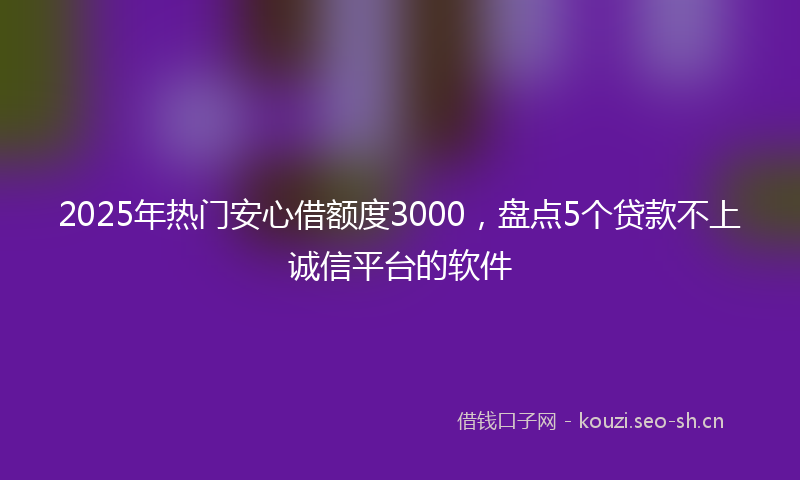 2025年热门安心借额度3000，盘点5个贷款不上诚信平台的软件