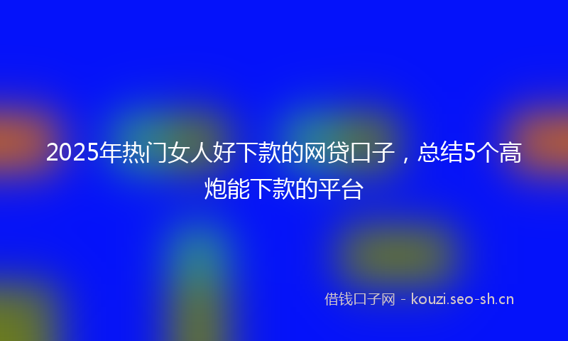 2025年热门女人好下款的网贷口子,总结5个高炮能下款的平台