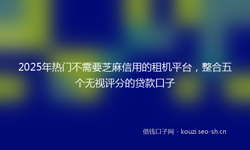 2025年热门不需要芝麻信用的租机平台，整合五个无视评分的贷款口子