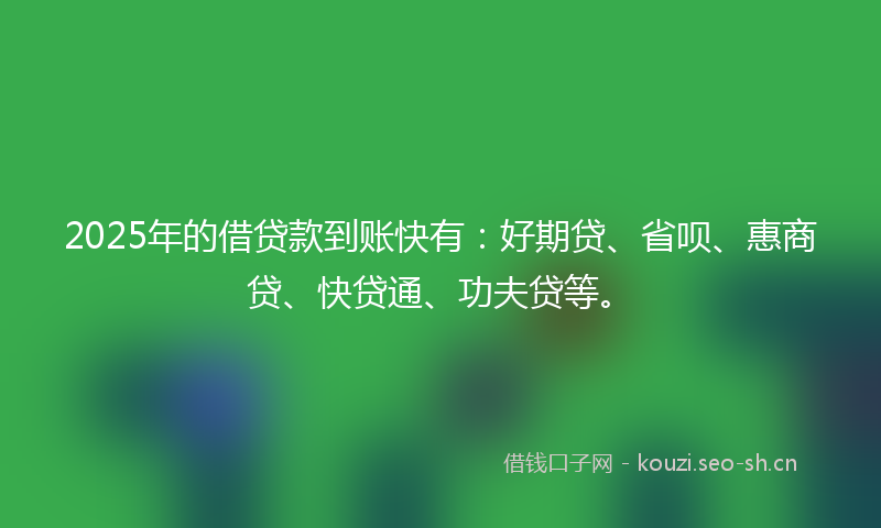 2025年的借贷款到账快有：好期贷、省呗、惠商贷、快贷通、功夫贷等。