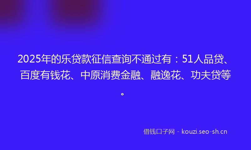 2025年的乐贷款征信查询不通过有：51人品贷、百度有钱花、中原消费金融、融逸花、功夫贷等。