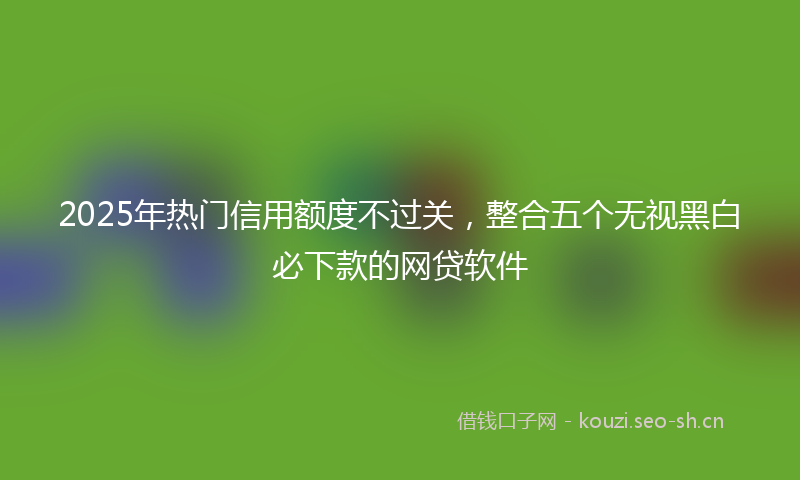 2025年热门信用额度不过关，整合五个无视黑白必下款的网贷软件