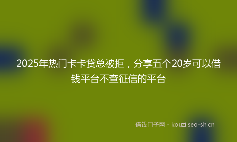 2025年热门卡卡贷总被拒，分享五个20岁可以借钱平台不查征信的平台