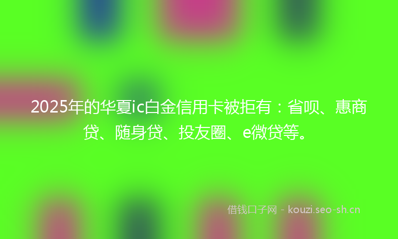 2025年的华夏ic白金信用卡被拒有:省呗、惠商贷、随身贷、投友圈、e微贷等。