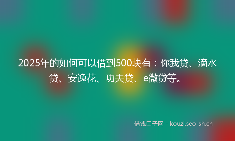 2025年的如何可以借到500块有：你我贷、滴水贷、安逸花、功夫贷、e微贷等。