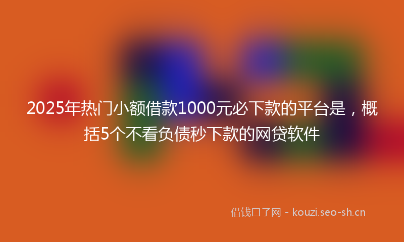 2025年热门小额借款1000元必下款的平台是，概括5个不看负债秒下款的网贷软件