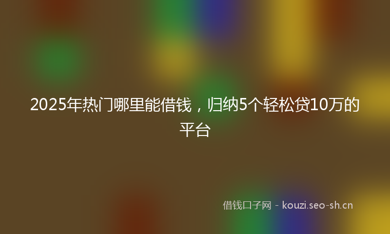 2025年热门哪里能借钱，归纳5个轻松贷10万的平台