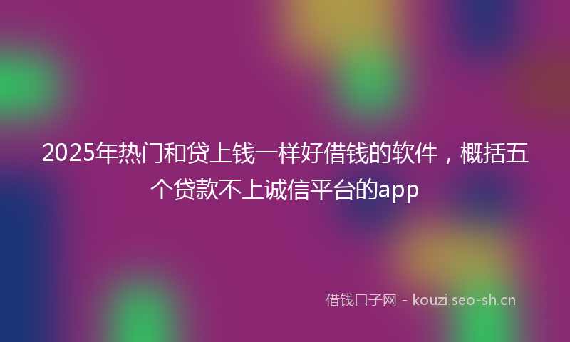 2025年热门和贷上钱一样好借钱的软件，概括五个贷款不上诚信平台的app