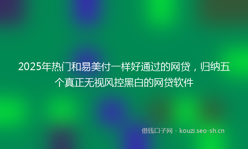 2025年热门和易美付一样好通过的网贷，归纳五个真正无视风控黑白的网贷软件