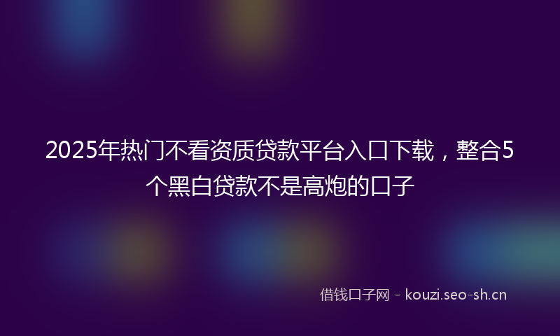 2025年热门不看资质贷款平台入口下载，整合5个黑白贷款不是高炮的口子