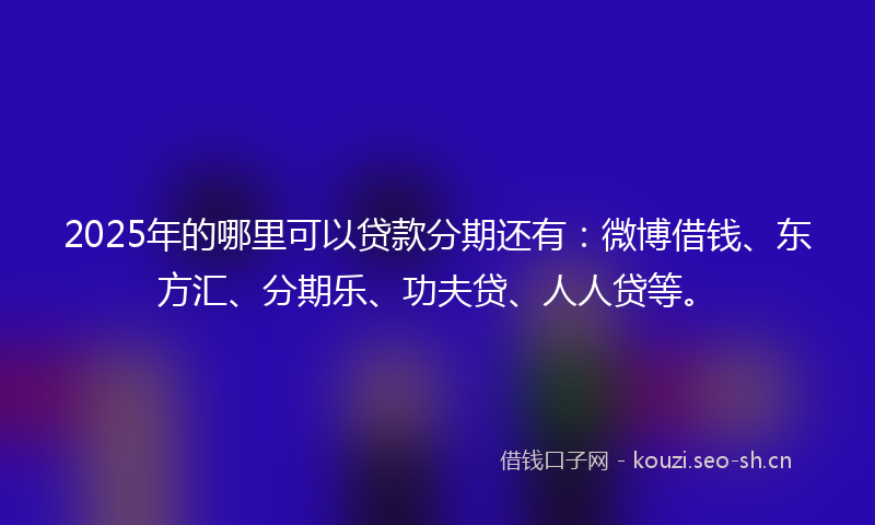 2025年的哪里可以贷款分期还有：微博借钱、东方汇、分期乐、功夫贷、人人贷等。