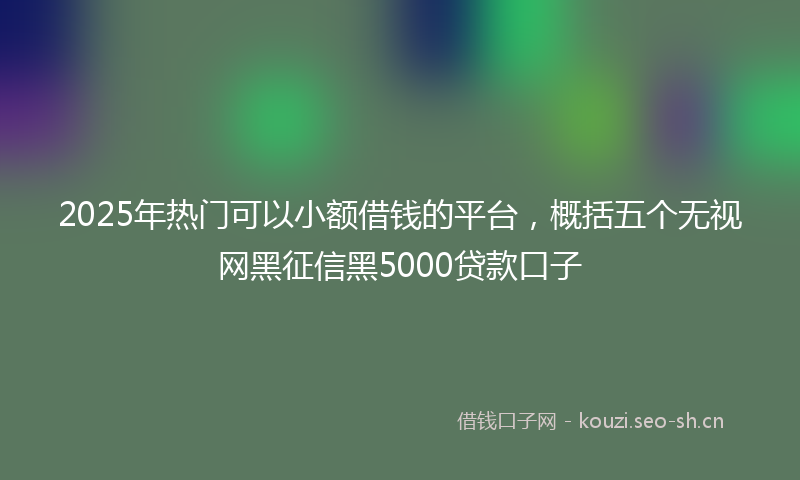 2025年热门可以小额借钱的平台，概括五个无视网黑征信黑5000贷款口子