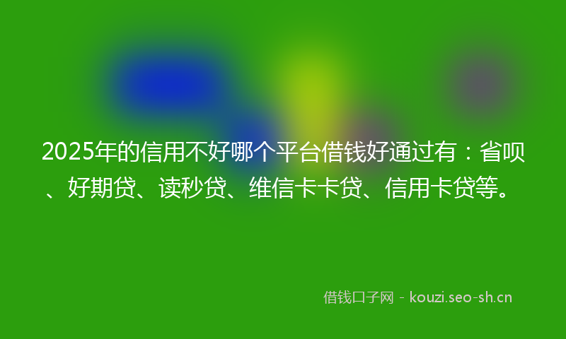 2025年的信用不好哪个平台借钱好通过有：省呗、好期贷、读秒贷、维信卡卡贷、信用卡贷等。
