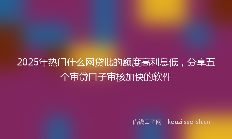 2025年热门什么网贷批的额度高利息低，分享五个审贷口子审核加快的软件
