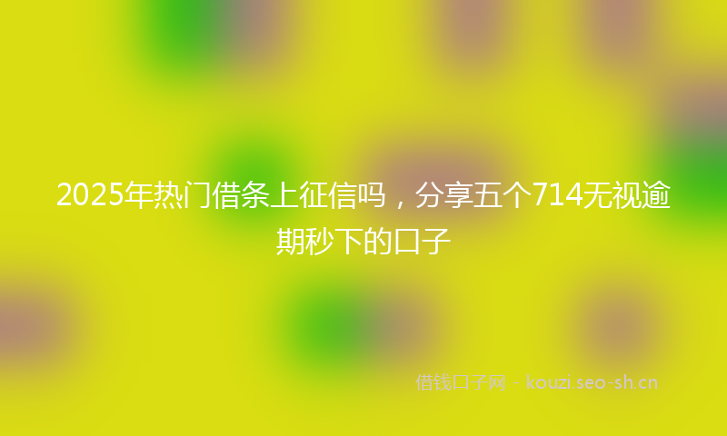 2025年热门借条上征信吗，分享五个714无视逾期秒下的口子
