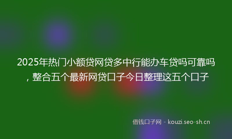 2025年热门小额贷网贷多中行能办车贷吗可靠吗，整合五个最新网贷口子今日整理这五个口子