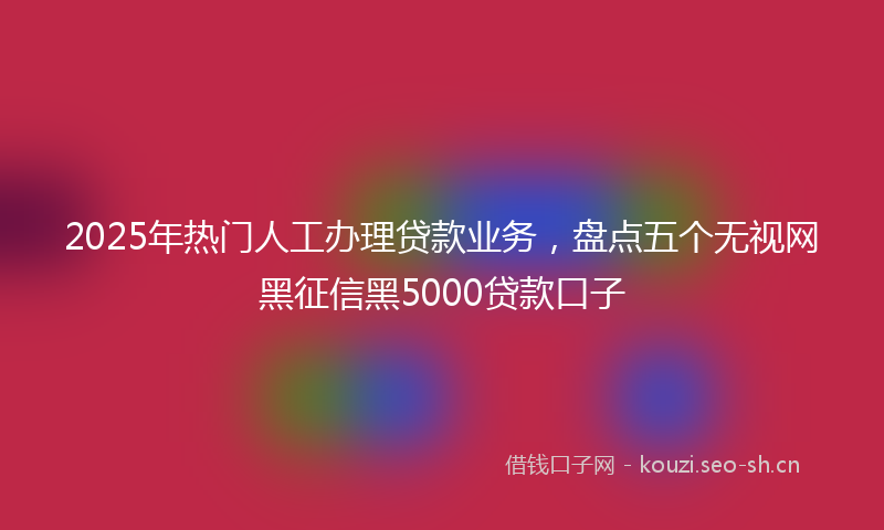 2025年热门人工办理贷款业务，盘点五个无视网黑征信黑5000贷款口子