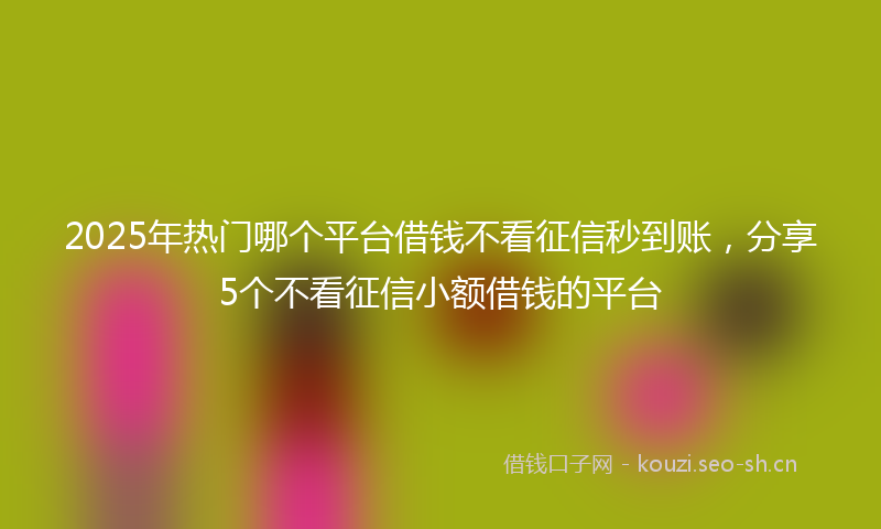 2025年热门哪个平台借钱不看征信秒到账，分享5个不看征信小额借钱的平台