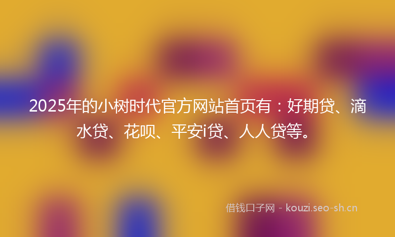 2025年的小树时代官方网站首页有：好期贷、滴水贷、花呗、平安i贷、人人贷等。