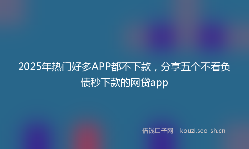 2025年热门好多APP都不下款，分享五个不看负债秒下款的网贷app