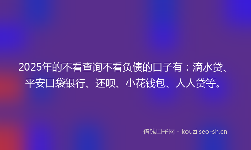 2025年的不看查询不看负债的口子有：滴水贷、平安口袋银行、还呗、小花钱包、人人贷等。