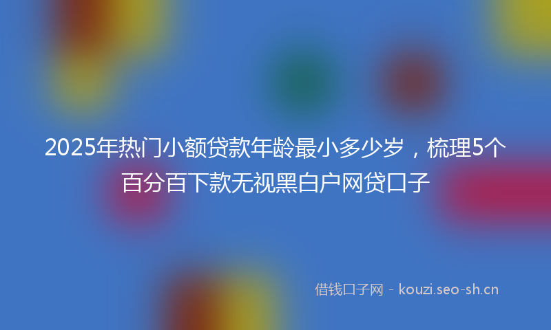 2025年热门小额贷款年龄最小多少岁，梳理5个百分百下款无视黑白户网贷口子