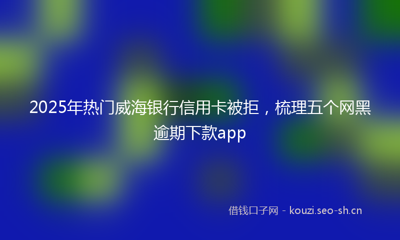 2025年热门威海银行信用卡被拒，梳理五个网黑逾期下款app