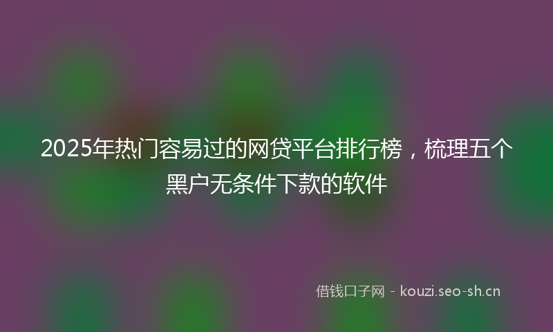 2025年热门容易过的网贷平台排行榜，梳理五个黑户无条件下款的软件